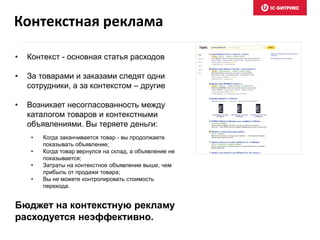 • Контекст - основная статья расходов
• За товарами и заказами следят одни
сотрудники, а за контекстом – другие
• Возникает несогласованность между
каталогом товаров и контекстными
объявлениями. Вы теряете деньги:
• Когда заканчивается товар - вы продолжаете
показывать объявление;
• Когда товар вернулся на склад, а объявление не
показывается;
• Затраты на контекстное объявление выше, чем
прибыль от продажи товара;
• Вы не можете контролировать стоимость
перехода.
Бюджет на контекстную рекламу
расходуется неэффективно.
Контекстная реклама
 