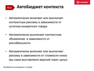 • Автоматически включает или выключает
контекстную рекламу в зависимости от
остатков конкретного товара
• Автоматически выключает контекстное
объявление в зависимости от
рентабельности
• Автоматически включает или выключает
рекламу в зависимости от стоимости клика
(вы сами выставляете верхний порог цены)
АвтоБюджет контекста
Ожидается интеграция с Google
15.5
 
