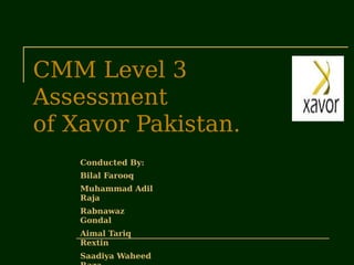 CMM Level 3
Assessment
of Xavor Pakistan.
Conducted By:
Bilal Farooq
Muhammad Adil
Raja
Rabnawaz
Gondal
Aimal Tariq
Rextin
Saadiya Waheed
 