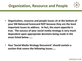 Organization, Resource and People Organisation, resource and people issues sit at the bottom of your SM Balanced Scorecard NOT because they are the least important issues to address.  In fact, the exact opposite is true.  The success of your social media strategy is very much dependent upon appropriate decisions being made in the areas listed below ….. Your ‘Social Media Strategy Document’ should contain a section that covers the following issues….. 