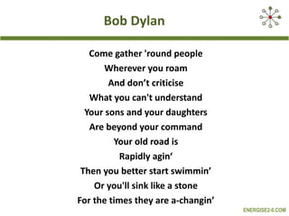 Bob Dylan Come gather 'round people Wherever you roam And don’t criticise What you can't understand Your sons and your daughters Are beyond your command Your old road is Rapidly agin‘ Then you better start swimmin’ Or you'll sink like a stone For the times they are a-changin’ 