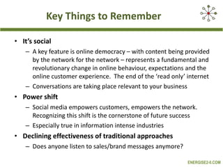Key Things to Remember It’s social A key feature is online democracy – with content being provided by the network for the network – represents a fundamental and revolutionary change in online behaviour, expectations and the online customer experience.  The end of the ‘read only’ internet Conversations are taking place relevant to your business Power shift Social media empowers customers, empowers the network. Recognizing this shift is the cornerstone of future success  Especially true in information intense industries Declining effectiveness of traditional approaches  Does anyone listen to sales/brand messages anymore? 