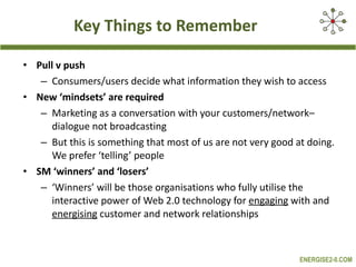 Key Things to Remember Pull v push Consumers/users decide what information they wish to access New ‘mindsets’ are required Marketing as a conversation with your customers/network– dialogue not broadcasting But this is something that most of us are not very good at doing. We prefer ‘telling’ people SM ‘winners’ and ‘losers’ ‘ Winners’ will be those organisations who fully utilise the interactive power of Web 2.0 technology for  engaging  with and  energising  customer and network relationships 