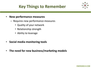 Key Things to Remember New performance measures Requires new performance measures  Quality of your network Relationship strength Ability to leverage Social media monitoring tools  The need for new business/marketing models 