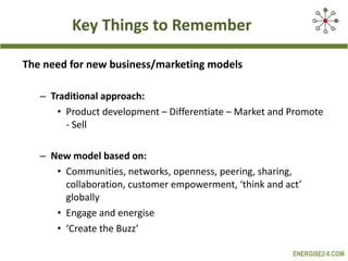 Key Things to Remember The need for new business/marketing models Traditional approach: Product development – Differentiate – Market and Promote - Sell New model based on:  Communities, networks, openness, peering, sharing, collaboration, customer empowerment, ‘think and act’ globally Engage and energise ‘ Create the Buzz’ 