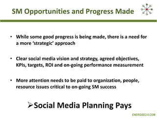 SM Opportunities and Progress Made While some good progress is being made, there is a need for a more ‘strategic’ approach Clear social media vision and strategy, agreed objectives, KPIs, targets, ROI and on-going performance measurement  More attention needs to be paid to organization, people, resource issues critical to on-going SM success Social Media Planning Pays 