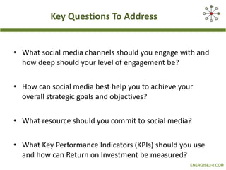 Key Questions To Address  What social media channels should you engage with and how deep should your level of engagement be? How can social media best help you to achieve your overall strategic goals and objectives?  What resource should you commit to social media? What Key Performance Indicators (KPIs) should you use and how can Return on Investment be measured?  