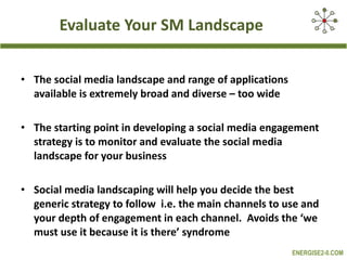 Evaluate Your SM Landscape The social media landscape and range of applications available is extremely broad and diverse – too wide The starting point in developing a social media engagement strategy is to monitor and evaluate the social media landscape for your business Social media landscaping will help you decide the best generic strategy to follow  i.e. the main channels to use and your depth of engagement in each channel.  Avoids the ‘we must use it because it is there’ syndrome 
