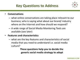 Key Questions to Address Conversations  what online conversations are taking place relevant to our business; who is saying what about our brand/ industry where on the Internet and how should we respond? A wide range of Social Media Monitoring Tools are available (see later) Features and characteristics  what are the key features and characteristics of social media that you need to understand i.e. social media culture? These questions help you to decide the  generic social media strategy to adopt 