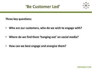 ‘ Be Customer Led’ Three key questions: Who are our customers, who do we wish to engage with? Where do we find them ‘hanging out’ on social media?  How can we best engage and energise them? 