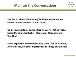 Monitor the Conversations Use Social Media Monitoring Tools to monitor online conversations relevant to your brand No or low cost tools such as Google Alerts, Yahoo Pipes, Social Mention, IceRocket, Blogscope, Blogpulse and ViralHeat More expensive and sophisticated tools such as Radian6, Alterian SM2, Sysomos Heartbeat and Infegy SocialRadar  