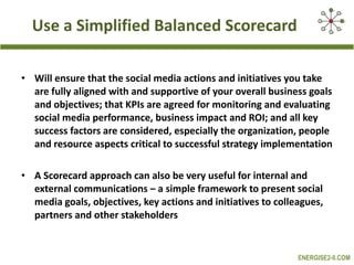   Use a Simplified Balanced Scorecard  Will ensure that the social media actions and initiatives you take are fully aligned with and supportive of your overall business goals and objectives; that KPIs are agreed for monitoring and evaluating social media performance, business impact and ROI; and all key success factors are considered, especially the organization, people and resource aspects critical to successful strategy implementation A Scorecard approach can also be very useful for internal and external communications – a simple framework to present social media goals, objectives, key actions and initiatives to colleagues, partners and other stakeholders 