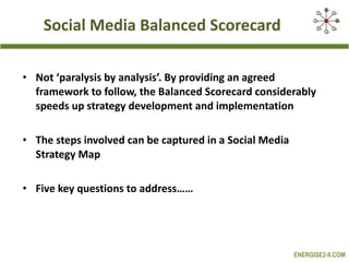 Social Media Balanced Scorecard Not ‘paralysis by analysis’. By providing an agreed framework to follow, the Balanced Scorecard considerably speeds up strategy development and implementation The steps involved can be captured in a Social Media Strategy Map Five key questions to address…… 