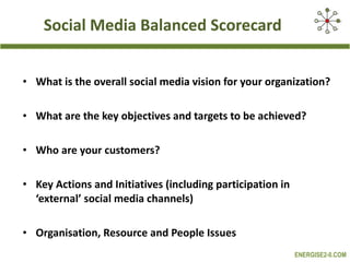 Social Media Balanced Scorecard What is the overall social media vision for your organization? What are the key objectives and targets to be achieved? Who are your customers? Key Actions and Initiatives (including participation in ‘external’ social media channels) Organisation, Resource and People Issues 