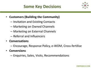 Some Key Decisions Customers (Building the Community)   Invitation and Existing Contacts  Marketing on Owned Channels  Marketing on External Channels  Referral and Influencers  Conversations   Encourage, Response Policy, e-WOM, Cross-fertilise  Conversions   Enquiries, Sales, Visits, Recommendations  