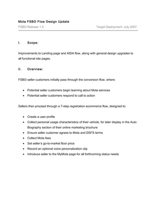 Mota FSBO Flow Design Update 
FSBO Release 1.5 Target Deployment: July 2007 
I. Scope: 
Improvements to Landing page and AIDA flow, along with general design upgrades to 
all functional site pages. 
II. Overview: 
FSBO seller customers initially pass through the conversion flow, where: 
· Potential seller customers begin learning about Mota services 
· Potential seller customers respond to call to action 
Sellers then proceed through a 7-step registration ecommerce flow, designed to: 
· Create a user profile 
· Collect personal usage characteristics of their vehicle, for later display in the Auto 
Biography section of their online marketing brochure 
· Ensure seller customer agrees to Mota and DSFS terms 
· Collect Mota fees 
· Set seller’s go-to-market floor price 
· Record an optional voice personalization clip 
· Introduce seller to the MyMota page for all forthcoming status needs 
 