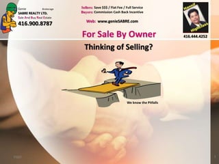 Genie            Brokerage   Sellers: Save $$$ / Flat Fee / Full Service
  SABRE REALTY LTD.            Buyers: Commission Cash Back Incentive
  Sale And Buy Real Estate
                                  Web: www.genieSABRE.com
  416.900.8787
                               For Sale By Owner                                     416.444.4252

                                 Thinking of Selling?




                                                              We know the Pitfalls




FSBO                                                                                                1
 