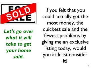 If you felt that you
                could actually get the
                    most money, the
Let’s go over    quickest sale and the
 what it will     fewest problems by
 take to get    giving me an exclusive
 your home        listing today, would
    sold.        you at least consider
                            it?
                                      10
 