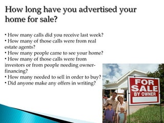 How long have you advertised your
home for sale?
• How many calls did you receive last week?
• How many of those calls were from real
estate agents?
• How many people came to see your home?
• How many of those calls were from
investors or from people needing owner-
financing?
• How many needed to sell in order to buy?
• Did anyone make any offers in writing?
 