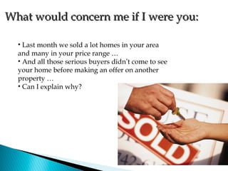 What would concern me if I were you:

  • Last month we sold a lot homes in your area
  and many in your price range …
  • And all those serious buyers didn’t come to see
  your home before making an offer on another
  property …
  • Can I explain why?
 