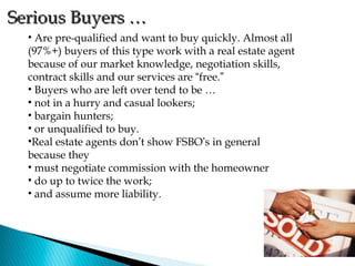 Serious Buyers …
  • Are pre-qualified and want to buy quickly. Almost all
  (97%+) buyers of this type work with a real estate agent
  because of our market knowledge, negotiation skills,
  contract skills and our services are “free.”
  • Buyers who are left over tend to be …
  • not in a hurry and casual lookers;
  • bargain hunters;
  • or unqualified to buy.
  •Real estate agents don’t show FSBO’s in general
  because they
  • must negotiate commission with the homeowner
  • do up to twice the work;
  • and assume more liability.
 