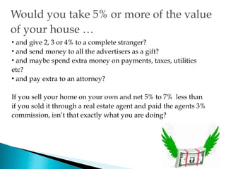 Would you take 5% or more of the value
of your house …
• and give 2, 3 or 4% to a complete stranger?
• and send money to all the advertisers as a gift?
• and maybe spend extra money on payments, taxes, utilities
etc?
• and pay extra to an attorney?

If you sell your home on your own and net 5% to 7% less than
if you sold it through a real estate agent and paid the agents 3%
commission, isn’t that exactly what you are doing?
 