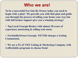 Who we are! To be a successful For Sale By Owner today you need to begin with a plan!  We provide you with that plan and guide you through the process of selling your home your way but with full broker support give you a winning strategy!  Top Local Georgia Broker with almost 20 years of experience marketing & selling real estate.
