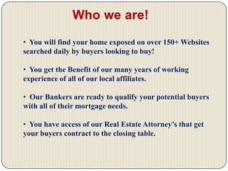   We are a FLAT FEE Listing & Marketing Company with 4 affordable programs to choose from!Who we are! We were designed to help today’s homeowner  to be competitive in today’s real estate market.