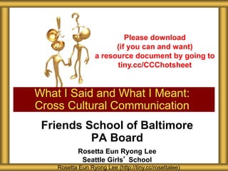 What I Said and What I Meant:
Cross Cultural Communication
Rosetta Eun Ryong Lee (http://tiny.cc/rosettalee)
Please download
(if you can and want)
a resource document by going to
tiny.cc/CCChotsheet
Friends School of Baltimore
PA Board
Rosetta Eun Ryong Lee
Seattle Girls’ School
 