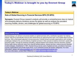 Today’s Webinar is brought to you by Everest Group



Today’s Webinar
Role of Global Sourcing in Financial Services BPO (FS BPO)

Synopsis: Everest Group research analysts will provide a comprehensive view on mature
and emerging delivery locations across the globe as well as analyze the prevalent
sourcing models, drivers, and challenges for global sourcing in FS BPO.




About Everest Group
Everest Group is an advisor to business leaders on global services with a worldwide reputation for helping
Global 1000 firms dramatically improve their performance by optimizing their back- and middle-office business
services. With a fact-based approach driving outcomes, Everest Group counsels organizations with complex
challenges related to the use and delivery of global services in their pursuits to balance short-term needs with
long-term goals. Through its practical consulting, original research and industry resource services, Everest
Group helps clients maximize value from internal transformations, shared services, outsourcing and blended
model strategies. Established in 1991, Everest Group serves users of global services, providers of services,
country organizations and private equity firms, in six continents across all industry categories. For more
information, please visit www.everestgrp.com and www.everestresearchinstitute.com.
For more information, contact Mark Williamson at mark.williamson@everestgrp.com

                                                                                                              1
                                    Proprietary & Confidential. © 2011, Everest Global, Inc.
 