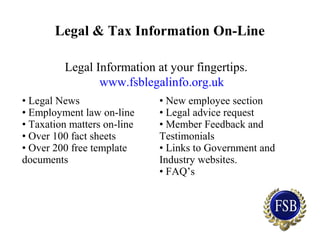 Legal & Tax Information On-Line
Legal Information at your fingertips.
www.fsblegalinfo.org.uk
• Legal News
• Employment law on-line
• Taxation matters on-line
• Over 100 fact sheets
• Over 200 free template
documents
• New employee section
• Legal advice request
• Member Feedback and
Testimonials
• Links to Government and
Industry websites.
• FAQ’s
 