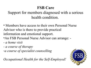 FSB Care
Support for members diagnosed with a serious
health condition.
• Members have access to their own Personal Nurse
Advisor who is there to provide practical
information and emotional support.
•An FSB Personal Nurse Advisor can arrange: -
- a home visit
- a course of therapy
-a course of specialist counselling
Occupational Health for the Self-Employed!
 