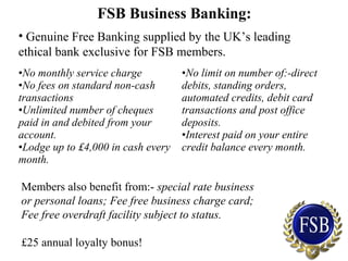 FSB Business Banking:
• Genuine Free Banking supplied by the UK’s leading
ethical bank exclusive for FSB members.
•No monthly service charge
•No fees on standard non-cash
transactions
•Unlimited number of cheques
paid in and debited from your
account.
•Lodge up to £4,000 in cash every
month.
•No limit on number of:-direct
debits, standing orders,
automated credits, debit card
transactions and post office
deposits.
•Interest paid on your entire
credit balance every month.
Members also benefit from:- special rate business
or personal loans; Fee free business charge card;
Fee free overdraft facility subject to status.
£25 annual loyalty bonus!
 