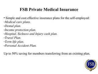 FSB Private Medical Insurance
• Simple and cost effective insurance plans for the self-employed:
-Medical care plans.
-Dental plan.
-Income protection plan.
-Hospital, Sickness and Injury cash plan.
-Travel Plan.
-Term life plan.
-Personal Accident Plan.
Up to 50% saving for members transferring from an existing plan.
 