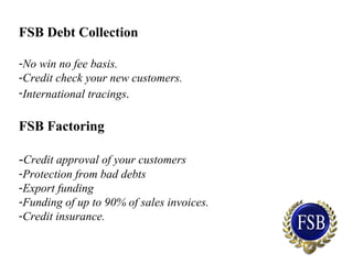 FSB Debt Collection
-No win no fee basis.
-Credit check your new customers.
-International tracings.
FSB Factoring
-Credit approval of your customers
-Protection from bad debts
-Export funding
-Funding of up to 90% of sales invoices.
-Credit insurance.
 