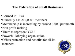 The Federation of Small Businesses
• Formed in 1974
•Currently has 200,000+ members
•Membership is increasing by around 3,000 per month
•Non profit making
•There to represent YOU
•Powerful lobbying organisation
•Offers protection and benefits for all its
members
 