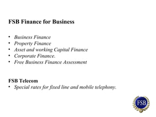 FSB Finance for Business
• Business Finance
• Property Finance
• Asset and working Capital Finance
• Corporate Finance.
• Free Business Finance Assessment
FSB Telecom
• Special rates for fixed line and mobile telephony.
 