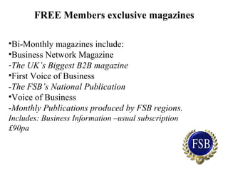 FREE Members exclusive magazines
•Bi-Monthly magazines include:
•Business Network Magazine
-The UK’s Biggest B2B magazine
•First Voice of Business
-The FSB’s National Publication
•Voice of Business
-Monthly Publications produced by FSB regions.
Includes: Business Information –usual subscription
£90pa
 