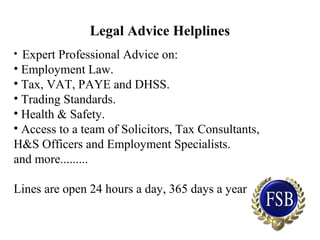 Legal Advice Helplines
• Expert Professional Advice on:
• Employment Law.
• Tax, VAT, PAYE and DHSS.
• Trading Standards.
• Health & Safety.
• Access to a team of Solicitors, Tax Consultants,
H&S Officers and Employment Specialists.
and more.........
Lines are open 24 hours a day, 365 days a year
 