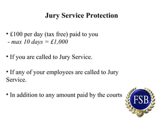 Jury Service Protection
• £100 per day (tax free) paid to you
- max 10 days = £1,000
• If you are called to Jury Service.
• If any of your employees are called to Jury
Service.
• In addition to any amount paid by the courts
 