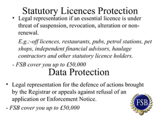 Statutory Licences Protection
• Legal representation if an essential licence is under
threat of suspension, revocation, alteration or non-
renewal.
E.g.:-off licences, restaurants, pubs, petrol stations, pet
shops, independent financial advisors, haulage
contractors and other statutory licence holders.
- FSB cover you up to £50,000
Data Protection
• Legal representation for the defence of actions brought
by the Registrar or appeals against refusal of an
application or Enforcement Notice.
- FSB cover you up to £50,000
 
