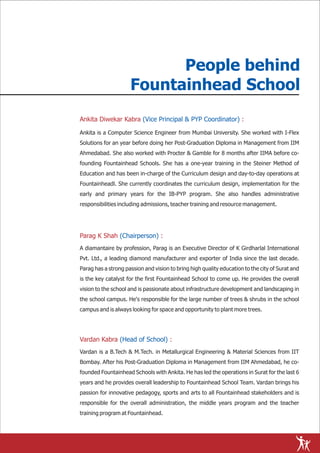 People behind
                     Fountainhead School
Ankita Diwekar Kabra (Vice Principal & PYP Coordinator) :

Ankita is a Computer Science Engineer from Mumbai University. She worked with I-Flex
Solutions for an year before doing her Post-Graduation Diploma in Management from IIM
Ahmedabad. She also worked with Procter & Gamble for 8 months after IIMA before co-
founding Fountainhead Schools. She has a one-year training in the Steiner Method of
Education and has been in-charge of the Curriculum design and day-to-day operations at
Fountainheadl. She currently coordinates the curriculum design, implementation for the
early and primary years for the IB-PYP program. She also handles administrative
responsibilities including admissions, teacher training and resource management.




Parag K Shah (Chairperson) :
A diamantaire by profession, Parag is an Executive Director of K Girdharlal International
Pvt. Ltd., a leading diamond manufacturer and exporter of India since the last decade.
Parag has a strong passion and vision to bring high quality education to the city of Surat and
is the key catalyst for the first Fountainhead School to come up. He provides the overall
vision to the school and is passionate about infrastructure development and landscaping in
the school campus. He's responsible for the large number of trees & shrubs in the school
campus and is always looking for space and opportunity to plant more trees.




Vardan Kabra (Head of School) :
Vardan is a B.Tech & M.Tech. in Metallurgical Engineering & Material Sciences from IIT
Bombay. After his Post-Graduation Diploma in Management from IIM Ahmedabad, he co-
founded Fountainhead Schools with Ankita. He has led the operations in Surat for the last 6
years and he provides overall leadership to Fountainhead School Team. Vardan brings his
passion for innovative pedagogy, sports and arts to all Fountainhead stakeholders and is
responsible for the overall administration, the middle years program and the teacher
training program at Fountainhead.
 