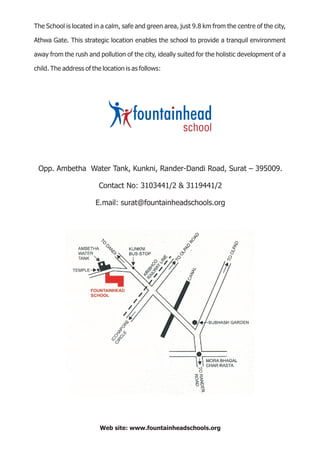 The School is located in a calm, safe and green area, just 9.8 km from the centre of the city,

Athwa Gate. This strategic location enables the school to provide a tranquil environment

away from the rush and pollution of the city, ideally suited for the holistic development of a

child. The address of the location is as follows:




 Opp. Ambetha Water Tank, Kunkni, Rander-Dandi Road, Surat – 395009.

                         Contact No: 3103441/2 & 3119441/2

                       E.mail: surat@fountainheadschools.org




                         Web site: www.fountainheadschools.org
 