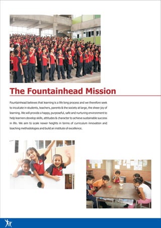 The Fountainhead Mission
Fountainhead believes that learning is a life long process and we therefore seek
to inculcate in students, teachers, parents & the society at large, the sheer joy of
learning. We will provide a happy, purposeful, safe and nurturing environment to
help learners develop skills, attitudes & character to achieve sustainable success
in life. We aim to scale newer heights in terms of curriculum innovation and
teaching methodologies and build an institute of excellence.
 
