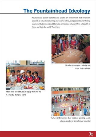 The Fountainhead Ideology
                                     Fountainhead School facilitates and creates en environment that empowers
                                     students to value there learning and become active, compassionate and life long
                                     inquirers. Students are taught to make connections between life in school, life at
                                     home and life in the world. They then :




                                                                                    Develop an undying curiosity and
                                                                                                  thirst for knowledge




Attain skills and attitudes to equip them for life
in a rapidly changing world




                                                               Nurture and maximize their creative, sporting, social,
                                                                           cultural, academic & intellectual potential
 