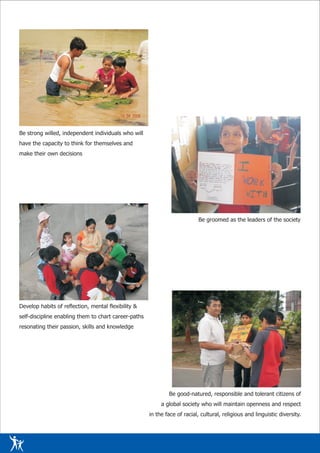 Be strong willed, independent individuals who will
have the capacity to think for themselves and
make their own decisions




                                                                            Be groomed as the leaders of the society




Develop habits of reflection, mental flexibility &
self-discipline enabling them to chart career-paths
resonating their passion, skills and knowledge




                                                              Be good-natured, responsible and tolerant citizens of
                                                           a global society who will maintain openness and respect
                                                      in the face of racial, cultural, religious and linguistic diversity.
 