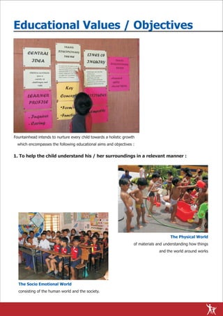Educational Values / Objectives




Fountainhead intends to nurture every child towards a holistic growth
  which encompasses the following educational aims and objectives :


1. To help the child understand his / her surroundings in a relevant manner :




                                                                                        The Physical World
                                                                    of materials and understanding how things
                                                                                  and the world around works




  The Socio Emotional World
  consisting of the human world and the society.
 