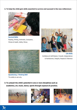 2. To help the child gain skills essential to survive and succeed in the new millennium:




     Survival Skills
     Reading, Writing, Arithmetic, Computers,
     Fitness & Health, Safety, Money




                                                                                         Life Skills
                                                  Confidence & Self-Esteem, Freewill, Independence
                                                      & Fearlessness, Integrity, Respect & Tolerance




     Questioning / Thinking Skill
     The ability to ask why.



3. To unleash the child's potential in one or more disciplines such as
  academics, art, music, dance, sports through exposure & practice.
 