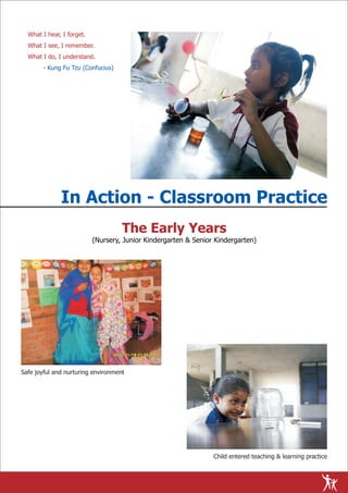 What I hear, I forget.
  What I see, I remember.
  What I do, I understand.
       - Kung Fu Tzu (Confucius)




              In Action - Classroom Practice
                                    The Early Years
                           (Nursery, Junior Kindergarten & Senior Kindergarten)




Safe joyful and nurturing environment




                                                                 Child entered teaching & learning practice
 