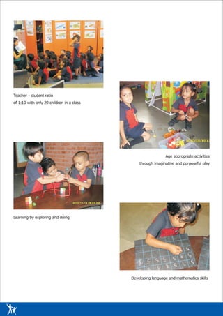 Teacher - student ratio
of 1:10 with only 20 children in a class




                                                             Age appropriate activities
                                               through imaginative and purposeful play




Learning by exploring and doing




                                           Developing language and mathematics skills
 